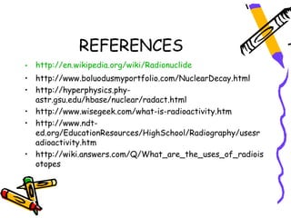 REFERENCES
• http://en.wikipedia.org/wiki/Radionuclide
• http://www.boluodusmyportfolio.com/NuclearDecay.html
• http://hyperphysics.phy-
  astr.gsu.edu/hbase/nuclear/radact.html
• http://www.wisegeek.com/what-is-radioactivity.htm
• http://www.ndt-
  ed.org/EducationResources/HighSchool/Radiography/usesr
  adioactivity.htm
• http://wiki.answers.com/Q/What_are_the_uses_of_radiois
  otopes
 