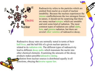 Radioactivity refers to the particles which are
                         emitted from nuclei as a result of nuclear
                         instability. Because the nucleus experiences the
                         intense conflictbetween the two strongest forces
                         in nature, it should not be surprising that there
                         are many nuclearisotopes which are unstable
                         and emit some kind of radiation. The most
                         common types of radiation are called alpha,
                         beta, and gamma radiation, but there are
                         several other varieties of radioactive decay.



Radioactive decay rates are normally stated in terms of their
half-lives, and the half-life of a given nuclear species is
related to its radiation risk. The different types of radioactivity
lead to different decay paths which transmute the nuclei into
other chemical elements. Examining the amounts of the decay
products makes possibleradioactive dating.
Radiation from nuclear sources is distributed equally in all
directions, obeying theinverse square law.
 