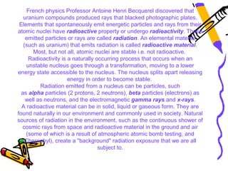 French physics Professor Antoine Henri Becquerel discovered that
   uranium compounds produced rays that blacked photographic plates.
 Elements that spontaneously emit energetic particles and rays from their
atomic nuclei have radioactive property or undergo radioactivity. These
    emitted particles or rays are called radiation. An elemental material
   (such as uranium) that emits radiation is called radioactive material.
       Most, but not all, atomic nuclei are stable i.e. not radioactive.
      Radioactivity is a naturally occurring process that occurs when an
     unstable nucleus goes through a transformation, moving to a lower
energy state accessible to the nucleus. The nucleus splits apart releasing
                       energy in order to become stable.
          Radiation emitted from a nucleus can be particles, such
  as alpha particles (2 protons, 2 neutrons), beta particles (electrons) as
    well as neutrons, and the electromagnetic gamma rays and x-rays.
  A radioactive material can be in solid, liquid or gaseous form. They are
found naturally in our environment and commonly used in society. Natural
sources of radiation in the environment, such as the continuous shower of
  cosmic rays from space and radioactive material in the ground and air
    (some of which is a result of atmospheric atomic bomb testing, and
    Chernobyl), create a "background" radiation exposure that we are all
                                    subject to.
 