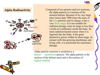 Alpha Radioactivity              Composed of two protons and two neutrons,
                                   the alpha particle is a nucleus of the
                                   element helium. Because of its very large
                                   mass (more than 7000 times the mass of
                                   the beta particle) and its charge, it has a
                                   very short range. It is not suitable for
                                   radiation therapy since its range is less than
                                   a tenth of a millimeter inside the body. Its
                                   main radiation hazard comes when it is
                                   ingested into the body; it has great
                                   destructive power within its short range. In
                                   contact with fast-growing membranes and
                                   living cells, it is positioned for maximum
                                   damage.

                      Alpha particle emission is modeled as a
                      barrier    penetration process. The alpha particle is the
                      nucleus of the helium atom and is the nucleus of
                      highest stability
 