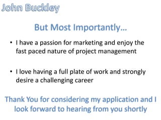 But Most Importantly…
 • I have a passion for marketing and enjoy the
   fast paced nature of project management

 • I love having a full plate of work and strongly
   desire a challenging career

Thank You for considering my application and I
  look forward to hearing from you shortly
 