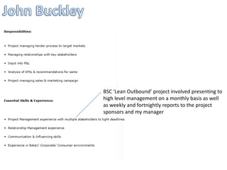 BSC ‘Lean Outbound’ project involved presenting to
high level management on a monthly basis as well
as weekly and fortnightly reports to the project
sponsors and my manager
 