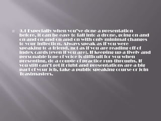    9.1 Especially when you’ve done a presentation
    before, it can be easy to fall into a drone, going on and
    on and on and on and on with only minimal changes
    to your inflection. Always speak as if you were
    speaking to a friend, not as if you are reading off of
    index cards (even if you are). If keeping up a lively and
    personable tone of voice is difficult for you when
    presenting, do a couple of practice run-throughs. If
    you still can’t get it right and presentations are a big
    part of your job, take a public speaking course or join
    Toastmasters.
 