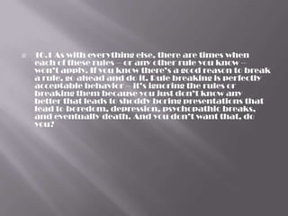    10.1 As with everything else, there are times when
    each of these rules – or any other rule you know –
    won’t apply. If you know there’s a good reason to break
    a rule, go ahead and do it. Rule breaking is perfectly
    acceptable behavior – it’s ignoring the rules or
    breaking them because you just don’t know any
    better that leads to shoddy boring presentations that
    lead to boredom, depression, psychopathic breaks,
    and eventually death. And you don’t want that, do
    you?
 