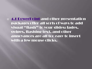    4.1 PowerPoint and other presentation
    packages offer all sorts of ways to add
    visual “flash” to your slides: fades,
    swipes, flashing text, and other
    annoyances are all too easy to insert
    with a few mouse clicks.
 