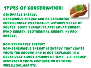 Types of conservation:
RENEWABLE ENERGY:
Renewable energy can be generated
continuously practically without decay of
source. Some examples are: Solar energy,
Wind energy, Geothermal energy, Hydro
energy.

NON-RENEWABLE ENERGY:
Non-renewable energy is energy that comes
from the ground and is not replaced in a
relatively short amount of time . e.g. energy
generated from combustion of fossil
fuels,coal,gas etc.
 