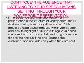 DON’T “CUE” THE AUDIENCE THAT
 LISTENING TO YOUR SPEECH MEANS
          GETTING THROUGH YOUR
       POWERPOINT PRESENTATION.
• If the audience sees that your PowerPoint
 presentation is the structure of your speech, they’ll
 start wondering how many slides are left. Slides
 should be used asynchronously within your speech,
 and only to highlight or illustrate things. Audiences
 are bored with oral presentations that go from one
 slide to the next until the end. Engage the
 audience, and use slides only when they are useful.
 