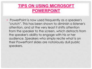 TIPS ON USING MICROSOFT
              POWERPOINT

• PowerPoint is now used frequently as a speaker's
  "crutch”. This has been shown to diminish a listener's
  attention, and at the very least it shifts attention
  from the speaker to the screen, which detracts from
  the speaker's ability to engage with his or her
  audience. Speakers who simply recite what is on
  their PowerPoint slides are notoriously dull public
  speakers.
 
