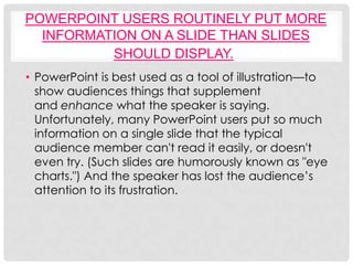 POWERPOINT USERS ROUTINELY PUT MORE
  INFORMATION ON A SLIDE THAN SLIDES
          SHOULD DISPLAY.
• PowerPoint is best used as a tool of illustration—to
  show audiences things that supplement
  and enhance what the speaker is saying.
  Unfortunately, many PowerPoint users put so much
  information on a single slide that the typical
  audience member can't read it easily, or doesn't
  even try. (Such slides are humorously known as "eye
  charts.") And the speaker has lost the audience’s
  attention to its frustration.
 