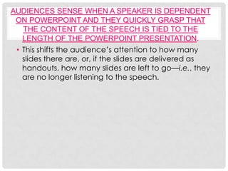 AUDIENCES SENSE WHEN A SPEAKER IS DEPENDENT
 ON POWERPOINT AND THEY QUICKLY GRASP THAT
   THE CONTENT OF THE SPEECH IS TIED TO THE
   LENGTH OF THE POWERPOINT PRESENTATION.
 • This shifts the audience’s attention to how many
   slides there are, or, if the slides are delivered as
   handouts, how many slides are left to go—i.e., they
   are no longer listening to the speech.
 