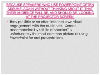 BECAUSE SPEAKERS WHO USE POWERPOINT OFTEN
 ASSUME, AGAIN WITHOUT THINKING ABOUT IT, THAT
THEIR AUDIENCE WILL BE, AND SHOULD BE, LOOKING
             AT THE PROJECTOR SCREEN.
• They put little or no effort into their own visual
  engagement with the audience. “Screen
  accompanied by still-life of speaker” is
  unfortunately the most common picture of using
  PowerPoint for oral presentations.
 