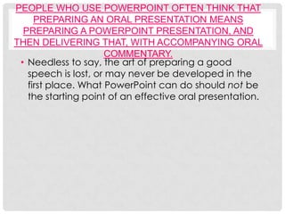 PEOPLE WHO USE POWERPOINT OFTEN THINK THAT
     PREPARING AN ORAL PRESENTATION MEANS
  PREPARING A POWERPOINT PRESENTATION, AND
THEN DELIVERING THAT, WITH ACCOMPANYING ORAL
                     COMMENTARY.
 • Needless to say, the art of preparing a good
   speech is lost, or may never be developed in the
   first place. What PowerPoint can do should not be
   the starting point of an effective oral presentation.
 
