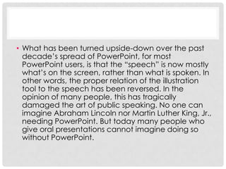 • What has been turned upside-down over the past
  decade’s spread of PowerPoint, for most
  PowerPoint users, is that the “speech” is now mostly
  what’s on the screen, rather than what is spoken. In
  other words, the proper relation of the illustration
  tool to the speech has been reversed. In the
  opinion of many people, this has tragically
  damaged the art of public speaking. No one can
  imagine Abraham Lincoln nor Martin Luther King, Jr.,
  needing PowerPoint. But today many people who
  give oral presentations cannot imagine doing so
  without PowerPoint.
 