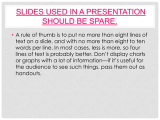SLIDES USED IN A PRESENTATION
       SHOULD BE SPARE.
• A rule of thumb is to put no more than eight lines of
  text on a slide, and with no more than eight to ten
  words per line. In most cases, less is more, so four
  lines of text is probably better. Don’t display charts
  or graphs with a lot of information—if it’s useful for
  the audience to see such things, pass them out as
  handouts.
 