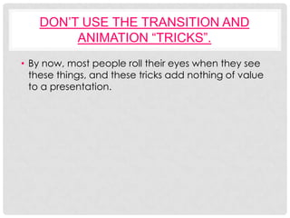 DON’T USE THE TRANSITION AND
         ANIMATION “TRICKS”.
• By now, most people roll their eyes when they see
  these things, and these tricks add nothing of value
  to a presentation.
 