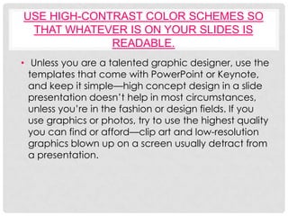 USE HIGH-CONTRAST COLOR SCHEMES SO
 THAT WHATEVER IS ON YOUR SLIDES IS
             READABLE.
• Unless you are a talented graphic designer, use the
  templates that come with PowerPoint or Keynote,
  and keep it simple—high concept design in a slide
  presentation doesn’t help in most circumstances,
  unless you’re in the fashion or design fields. If you
  use graphics or photos, try to use the highest quality
  you can find or afford—clip art and low-resolution
  graphics blown up on a screen usually detract from
  a presentation.
 
