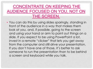 CONCENTRATE ON KEEPING THE
AUDIENCE FOCUSED ON YOU, NOT ON
          THE SCREEN.
• You can do this by using slides sparingly, standing in
  front of the audience in a way that makes them
  look at you, and, if possible, going to the screen
  and using your hand or arm to point out things on a
  slide. If you expect to be using PowerPoint a lot,
  invest in a remote “clicker” that lets you get away
  from the computer and still drive your presentation.
  If you don’t have one of those, it’s better to ask
  someone to run the presentation than to be behind
  a screen and keyboard while you talk.
 