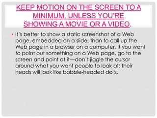 KEEP MOTION ON THE SCREEN TO A
     MINIMUM, UNLESS YOU’RE
   SHOWING A MOVIE OR A VIDEO.
• It’s better to show a static screenshot of a Web
  page, embedded on a slide, than to call up the
  Web page in a browser on a computer. If you want
  to point out something on a Web page, go to the
  screen and point at it—don’t jiggle the cursor
  around what you want people to look at: their
  heads will look like bobble-headed dolls.
 