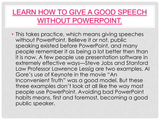 LEARN HOW TO GIVE A GOOD SPEECH
      WITHOUT POWERPOINT.
• This takes practice, which means giving speeches
  without PowerPoint. Believe it or not, public
  speaking existed before PowerPoint, and many
  people remember it as being a lot better then than
  it is now. A few people use presentation software in
  extremely effective ways—Steve Jobs and Stanford
  Law Professor Lawrence Lessig are two examples. Al
  Gore’s use of Keynote in the movie “An
  Inconvenient Truth” was a good model. But these
  three examples don’t look at all like the way most
  people use PowerPoint. Avoiding bad PowerPoint
  habits means, first and foremost, becoming a good
  public speaker.
 