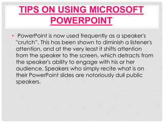 TIPS ON USING MICROSOFT
        POWERPOINT
• PowerPoint is now used frequently as a speaker's
  "crutch”. This has been shown to diminish a listener's
  attention, and at the very least it shifts attention
  from the speaker to the screen, which detracts from
  the speaker's ability to engage with his or her
  audience. Speakers who simply recite what is on
  their PowerPoint slides are notoriously dull public
  speakers.
 