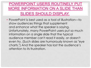 POWERPOINT USERS ROUTINELY PUT
 MORE INFORMATION ON A SLIDE THAN
     SLIDES SHOULD DISPLAY.
• PowerPoint is best used as a tool of illustration—to
  show audiences things that supplement
  and enhance what the speaker is saying.
  Unfortunately, many PowerPoint users put so much
  information on a single slide that the typical
  audience member can't read it easily, or doesn't
  even try. (Such slides are humorously known as "eye
  charts.") And the speaker has lost the audience’s
  attention to its frustration.
 