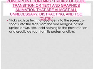 POWERPOINT CONTAINS "TRICKS" OF SLIDE
     TRANSITION OR TEXT AND GRAPHICS
       ANIMATION THAT ARE ALMOST ALL
   UNNECESSARY, DISTRACTING, AND TOO
                        “CUTE.”
• Tricks such as text that bounces into the screen, or
 shoots into the slide from the side margins, or flips
 upside-down, etc., add nothing to the presentation
 and usually detract from its professionalism.
 