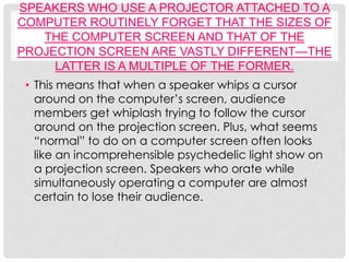 SPEAKERS WHO USE A PROJECTOR ATTACHED TO A
COMPUTER ROUTINELY FORGET THAT THE SIZES OF
   THE COMPUTER SCREEN AND THAT OF THE
PROJECTION SCREEN ARE VASTLY DIFFERENT—THE
     LATTER IS A MULTIPLE OF THE FORMER.
 • This means that when a speaker whips a cursor
   around on the computer’s screen, audience
   members get whiplash trying to follow the cursor
   around on the projection screen. Plus, what seems
   “normal” to do on a computer screen often looks
   like an incomprehensible psychedelic light show on
   a projection screen. Speakers who orate while
   simultaneously operating a computer are almost
   certain to lose their audience.
 