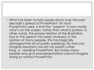 • What has been turned upside-down over the past
  decade’s spread of PowerPoint, for most
  PowerPoint users, is that the “speech” is now mostly
  what’s on the screen, rather than what is spoken. In
  other words, the proper relation of the illustration
  tool to the speech has been reversed. In the
  opinion of many people, this has tragically
  damaged the art of public speaking. No one can
  imagine Abraham Lincoln nor Martin Luther
  King, Jr., needing PowerPoint. But today many
  people who give oral presentations cannot imagine
  doing so without PowerPoint.
 