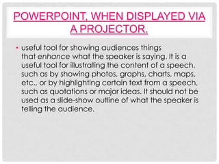 POWERPOINT, WHEN DISPLAYED VIA
       A PROJECTOR.
• useful tool for showing audiences things
  that enhance what the speaker is saying. It is a
  useful tool for illustrating the content of a speech,
  such as by showing photos, graphs, charts, maps,
  etc., or by highlighting certain text from a speech,
  such as quotations or major ideas. It should not be
  used as a slide-show outline of what the speaker is
  telling the audience.
 