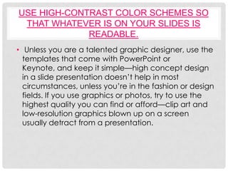 USE HIGH-CONTRAST COLOR SCHEMES SO
 THAT WHATEVER IS ON YOUR SLIDES IS
             READABLE.
• Unless you are a talented graphic designer, use the
  templates that come with PowerPoint or
  Keynote, and keep it simple—high concept design
  in a slide presentation doesn’t help in most
  circumstances, unless you’re in the fashion or design
  fields. If you use graphics or photos, try to use the
  highest quality you can find or afford—clip art and
  low-resolution graphics blown up on a screen
  usually detract from a presentation.
 