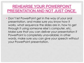 REHEARSE YOUR POWERPOINT
PRESENTATION AND NOT JUST ONCE.
• Don’t let PowerPoint get in the way of your oral
  presentation, and make sure you know how it
  works, what sequence the slides are in, how to get
  through it using someone else’s computer, etc.
  Make sure that you can deliver your presentation if
  PowerPoint is completely unavailable; in other
  words, make sure you can give your speech without
  your PowerPoint presentation.
 