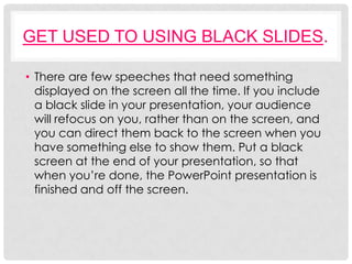 GET USED TO USING BLACK SLIDES.

• There are few speeches that need something
  displayed on the screen all the time. If you include
  a black slide in your presentation, your audience
  will refocus on you, rather than on the screen, and
  you can direct them back to the screen when you
  have something else to show them. Put a black
  screen at the end of your presentation, so that
  when you’re done, the PowerPoint presentation is
  finished and off the screen.
 