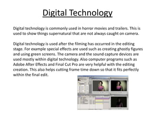 Digital Technology
Digital technology is commonly used in horror movies and trailers. This is
used to show things supernatural that are not always caught on camera.

Digital technology is used after the filming has occurred in the editing
stage. For example special effects are used such as creating ghostly figures
and using green screens. The camera and the sound capture devices are
used mostly within digital technology. Also computer programs such as
Adobe After Effects and Final Cut Pro are very helpful with the editing
creation. This also helps cutting frame time down so that it fits perfectly
within the final edit.
 