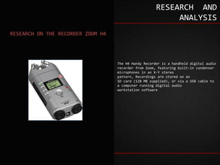 RESEARCH AND
                                                           ANALYSIS
RESEARCH ON THE RECORDER ZOOM H4




                                   The H4 Handy Recorder is a handheld digital audio
                                   recorder from Zoom, featuring built-in condenser
                                   microphones in an X-Y stereo
                                   pattern, Recordings are stored on an
                                   SD card (128 MB supplied), or via a USB cable to
                                   a computer running digital audio
                                   workstation software
 