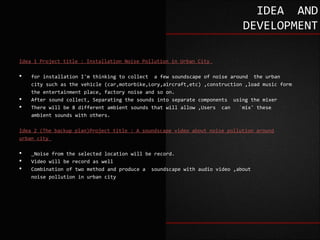 IDEA AND
                                                                            DEVELOPMENT

Idea 1 Project title : Installation Noise Pollution in Urban City

   for installation I'm thinking to collect a few soundscape of noise around the urban
    city such as the vehicle (car,motorbike,Lory,aircraft,etc) ,construction ,load music form
    the entertainment place, factory noise and so on.
   After sound collect, Separating the sounds into separate components using the mixer
   There will be 8 different ambient sounds that will allow ,Users can    `mix' these
    ambient sounds with others.

Idea 2 (The backup plan)Project title : A soundscape video about noise pollution around
urban city

    Noise from the selected location will be record.
   Video will be record as well
   Combination of two method and produce a soundscape with audio video ,about
    noise pollution in urban city
 
