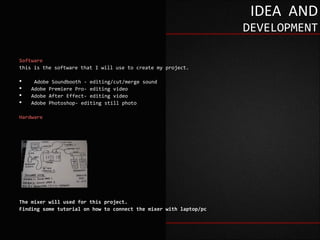IDEA AND
                                                                   DEVELOPMENT

Software
this is the software that I will use to create my project.

    Adobe Soundbooth - editing/cut/merge sound
   Adobe Premiere Pro- editing video
   Adobe After Effect- editing video
   Adobe Photoshop- editing still photo

Hardware




The mixer will used for this project.
Finding some tutorial on how to connect the mixer with laptop/pc
 