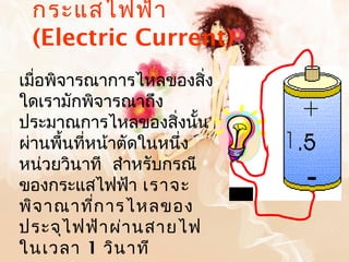 กระแสไฟฟ้า
 (Electric Current)
เมือพิจารณาการไหลของสิ่ง
   ่
ใดเรามักพิจารณาถึง
ประมาณการไหลของสิงนั้น่
ผ่านพื้นที่หน้าตัดในหนึ่ง
หน่วยวินาที สำาหรับกรณี
ของกระแสไฟฟ้า เราจะ
พิจ าณาที่ก ารไหลของ
ประจุไ ฟฟ้า ผ่า นสายไฟ
ในเวลา 1 วิน าที
 