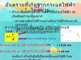 อัน ตรายที่เ กิด จากกระแสไฟฟ้า
      • ถ้าเราสัมผัสกัไหลผ่า น ที่มีประจุไฟฟ้า จะ
                      บตัวนำาไฟฟ้า
         เกิดอันตรายเนื่องจาก :
       – ความต่างศักย์ไฟฟ้าระหว่างตัวนำาไฟฟ้ากับกราวด์
         (ground)
 • ความรุน แรงจะขึ้น อยู่ก ับ ปริม าณกระแส
       – เกิดกระแสไฟฟ้าไหลผ่านร่างกายเรา !
   ไฟฟ้า ที่ไ หลผ่าน ไฟฟ้างกายของเรา
               แรงดั นร่า 120 V
       V
    I=
       R          ความต้า นทานไฟฟ้า ของร่า งกาย

R = 0.5 x 106 Ω    (สำา หรับ มือ แห้ง )           I = 0.24 mA

R = 0.5 x 104 Ω    (สำา หรับ มือ เปีย ก)          I = 24 mA
         จะเห็นว่า สำาหรับมือที่เปียกจะมีกระแสไฟฟ้าไหล
 