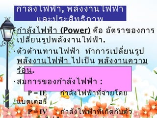กำา ลัง ไฟฟ้า , พลัง งานไฟฟ้า
        และประสิท ธิภ าพ
•กำา ลัง ไฟฟ้า (Power) คือ อัต ราของการ
 เปลี่ย นรูป พลัง งานไฟฟ้า .
•ตัว ต้า นทานไฟฟ้า ทำา การเปลี่ย นรูป
 พลัง งานไฟฟ้า ไปเป็น พลัง งานความ
 ร้อ น.
•สมการของกำา ลัง ไฟฟ้า :
   P = IE    กำา ลัง ไฟฟ้า ที่จ ่า ยโดย
 แบตเตอรี่
   P = IV    กำา ลัง ไฟฟ้า ที่เ กิด กับ ตัว
 