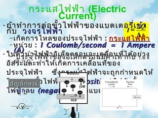 กระแสไฟฟ้า (Electric
                 Current)
•ถ้า ทำา การต่อ ขั้ว ไฟฟ้า ของแบตเตอรี่เ ข้า
                                      =∆
                                          Q
 กับ วงจรไฟฟ้า                      I
                                         ∆t
   – เกิด การไหลของประจุไ ฟฟ้า : กระแสไฟฟ้า
   – หน่ว ย : 1 Coulomb/second = 1 Ampere
     (A)
• ในตัว นำาไ ฟฟ้า ของอิตรอนจะเคลื่อ นทีา กับ ย่า ง
   – ประจุ ไฟฟ้า อิเ ล็ก เ ล็ก ตรอนมีค า เท่ ่ไ ด้อ 1.6 x
                                       ่
  อิส ระและทำา ให้เ กิด การเคลือ นที่ข อง
     10 C                        ่
       -19
                        r
  ประจุไ ฟฟ้า ซึ่ง กระแสไฟฟ้า จะถูก กำา หนดให้
                        coppe

  ไหลจากขั้ว ไฟฟ้า บวก (positive) ไปยัง ขั้ว
   สัญ ลัก ษณ์
                                d
                                aci
  ไฟฟ้า ลบ (negative) ของแบตเตอรี่
      + –                c

     หรือ
                         zin

     + V –
 