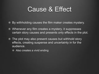 Cause & Effect
The agents of cause and effect are characters, usually.

The actions and reactions of the characters contribute to the
audience engagement in the film.

However, not all causes and effects originate with characters. For
example, natural disasters or health issues.

The audience actively seeks to connect events by means of cause
and effect.

The plot can lead the audience to infer causes and effects to build
up a total story.
  Detective Films:                            1.   Crime conceived
                                              2.   Crime planned
                     Story                    3.   Crime committed
                                              4.   Crime discovered
                                  Plot        5.   Detectives investigate
                                              6.   Detective reveals
 