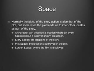 Time
Temporal Order: the way in which events are presented.
  Flashback: a portion of a story that the plot presents out of chronological
  order.
  Flashforward: moving from present to future then back to present.

Temporal Duration: the film could concentrate on a short relatively
cohesive time span or highlight significant stretches of time over
years.
  Story Duration: how long the story spans over time.
  Plot Duration: how long the plot spans over time:
  Screen Duration: how long the film is.

Temporal Frequency: the amount of times a scene is presented.
  Allows the audience to see the same scene in different perspectives,
  aims to provide the audience with new information
 