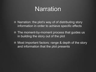 Narration: The Flow of Story
        Information
Carefully divulging story information at various points can
arouse a viewers interest immensely

Withhold information for the sake of curiosity or surprise

Can be extremely important because it allows the director
to manipulate the viewer emotions and feelings

Narration: the plot’s way of of distributing story information
in order to achieve specific effects
 