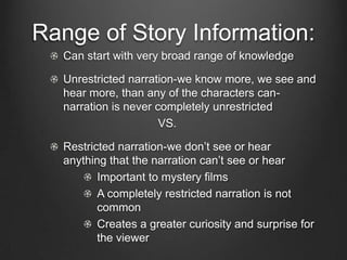 Narration
Narration: the plot’s way of of distributing story
information in order to achieve specific effects

The moment-by-moment process that guides us
in building the story out of the plot

Most important factors: range & depth of the story
and information that the plot presents
 