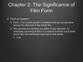 The Concept of Form in Film

Form as System
 Form – the overall system of relations
 that we can perceive among the
 elements in the whole film.
 Cues
   We exercise and develop our ability to
   pay attention, to anticipate upcoming
   events, to construct a whole out of parts
   and to feel an emotional response to
   that whole.
 