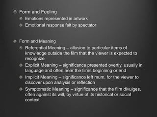 Form and Feeling
  Emotions represented in artwork
  Emotional response felt by spectator


Form and Meaning
  Referential Meaning – allusion to particular items of
  knowledge outside the film that the viewer is expected to
  recognize
  Explicit Meaning – significance presented overtly, usually in
  language and often near the films beginning or end
  Implicit Meaning – significance left mum, for the viewer to
  discover upon analysis or reflection
  Symptomatic Meaning – significance that the film divulges,
  often against its will, by virtue of its historical or social
  context
 