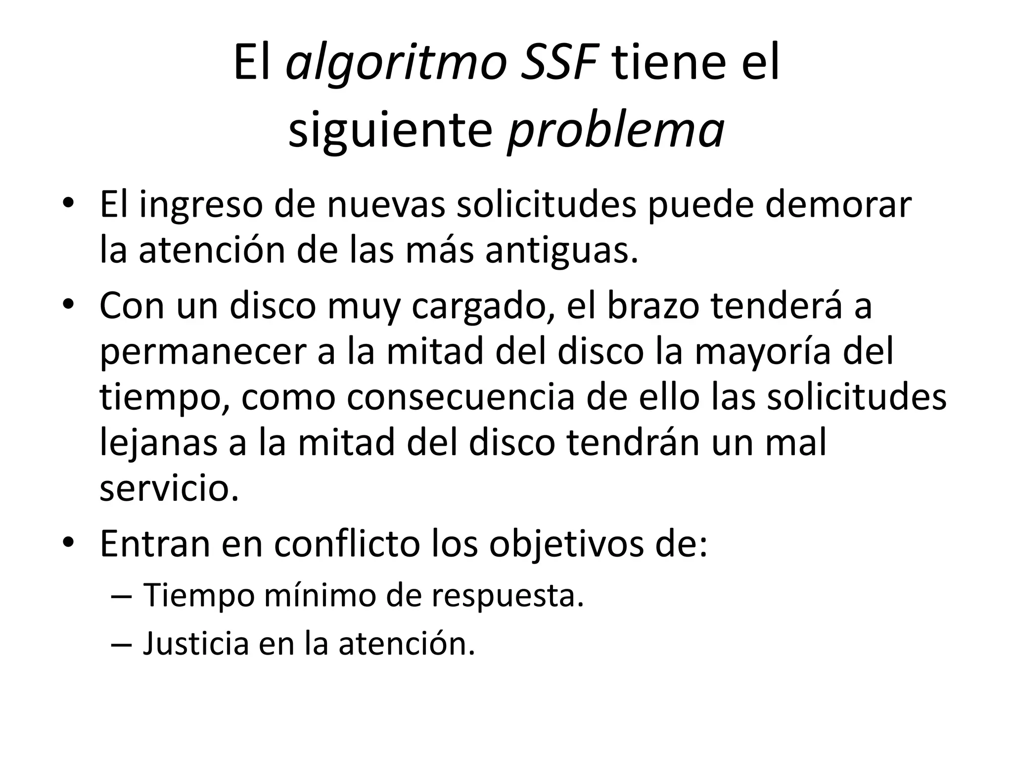 El algoritmo SSF tiene el
            siguiente problema
• El ingreso de nuevas solicitudes puede demorar
  la atención de las más antiguas.
• Con un disco muy cargado, el brazo tenderá a
  permanecer a la mitad del disco la mayoría del
  tiempo, como consecuencia de ello las solicitudes
  lejanas a la mitad del disco tendrán un mal
  servicio.
• Entran en conflicto los objetivos de:
  – Tiempo mínimo de respuesta.
  – Justicia en la atención.
 