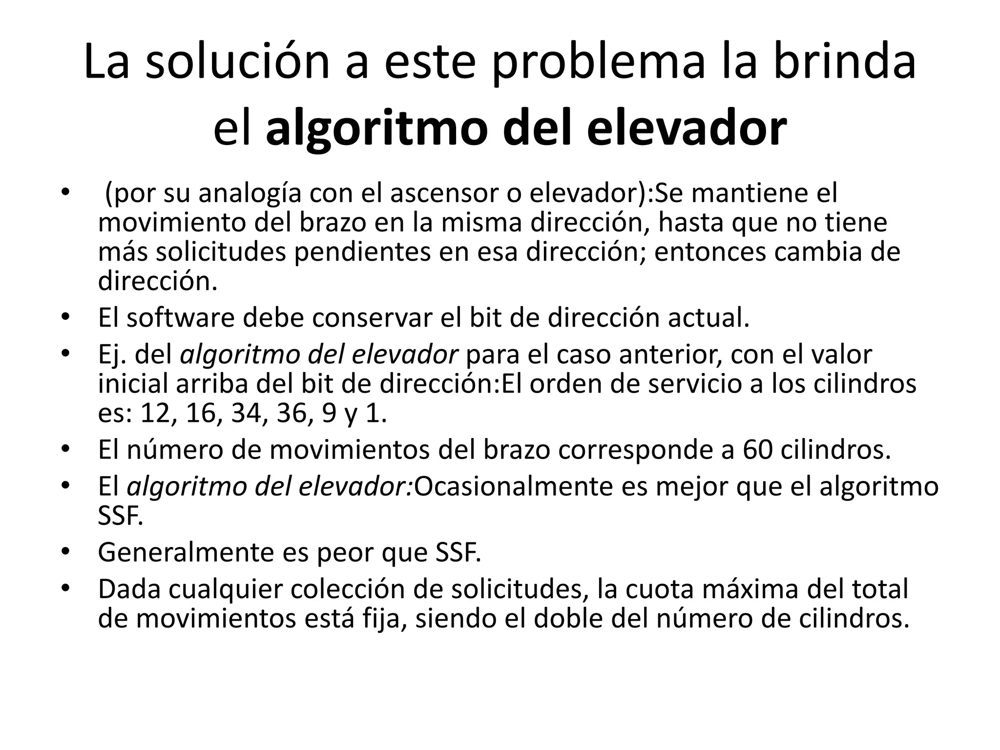 La solución a este problema la brinda
          el algoritmo del elevador
•    (por su analogía con el ascensor o elevador):Se mantiene el
    movimiento del brazo en la misma dirección, hasta que no tiene
    más solicitudes pendientes en esa dirección; entonces cambia de
    dirección.
•   El software debe conservar el bit de dirección actual.
•   Ej. del algoritmo del elevador para el caso anterior, con el valor
    inicial arriba del bit de dirección:El orden de servicio a los cilindros
    es: 12, 16, 34, 36, 9 y 1.
•   El número de movimientos del brazo corresponde a 60 cilindros.
•   El algoritmo del elevador:Ocasionalmente es mejor que el algoritmo
    SSF.
•   Generalmente es peor que SSF.
•   Dada cualquier colección de solicitudes, la cuota máxima del total
    de movimientos está fija, siendo el doble del número de cilindros.
 