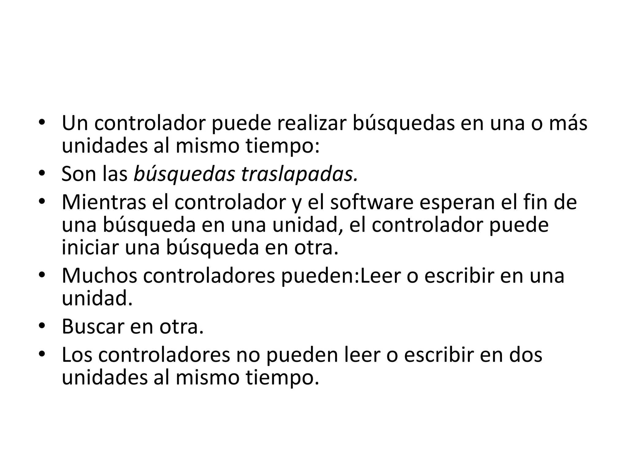 • Un controlador puede realizar búsquedas en una o más
  unidades al mismo tiempo:
• Son las búsquedas traslapadas.
• Mientras el controlador y el software esperan el fin de
  una búsqueda en una unidad, el controlador puede
  iniciar una búsqueda en otra.
• Muchos controladores pueden:Leer o escribir en una
  unidad.
• Buscar en otra.
• Los controladores no pueden leer o escribir en dos
  unidades al mismo tiempo.
 
