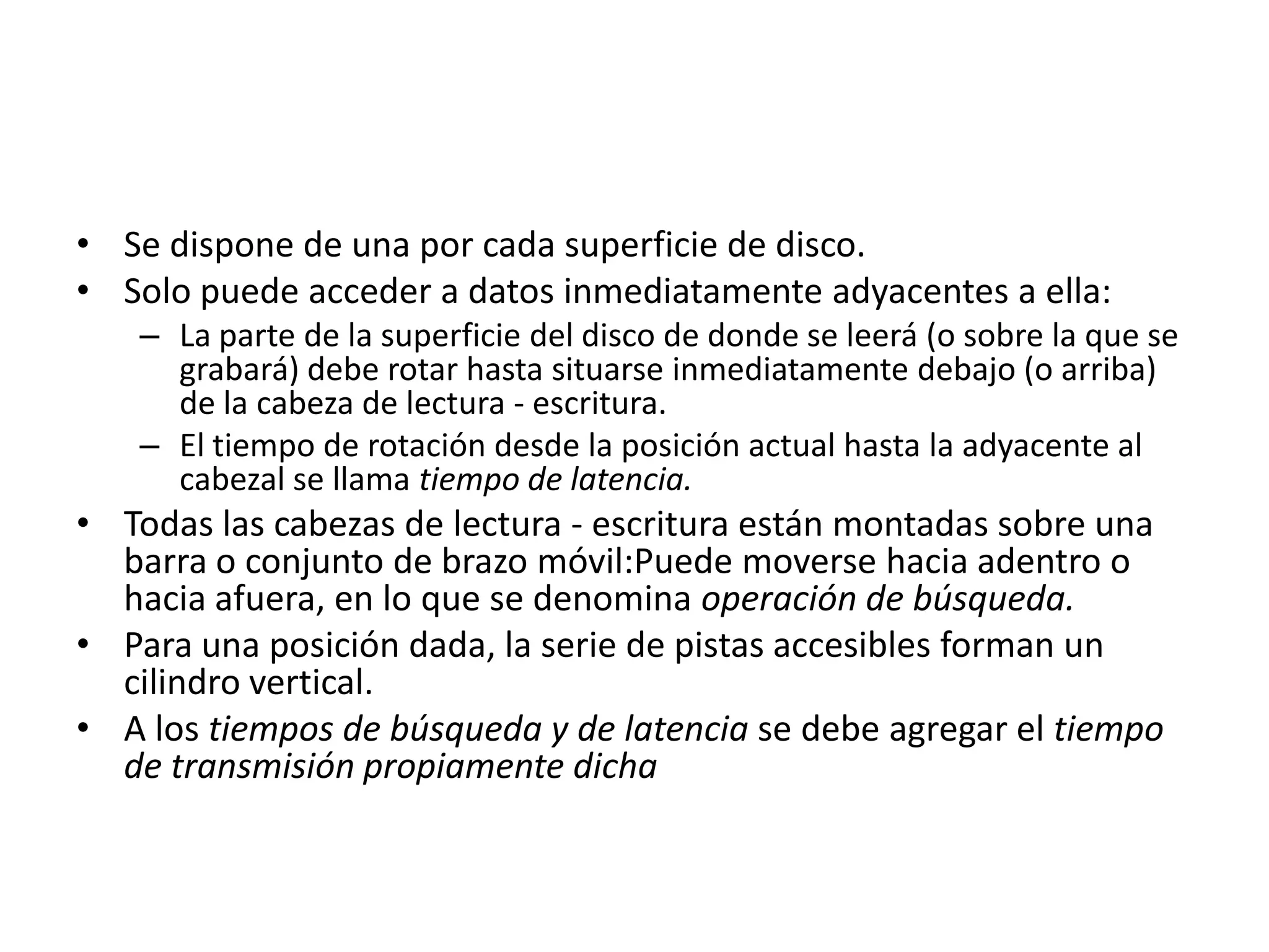 • Se dispone de una por cada superficie de disco.
• Solo puede acceder a datos inmediatamente adyacentes a ella:
   – La parte de la superficie del disco de donde se leerá (o sobre la que se
     grabará) debe rotar hasta situarse inmediatamente debajo (o arriba)
     de la cabeza de lectura - escritura.
   – El tiempo de rotación desde la posición actual hasta la adyacente al
     cabezal se llama tiempo de latencia.
• Todas las cabezas de lectura - escritura están montadas sobre una
  barra o conjunto de brazo móvil:Puede moverse hacia adentro o
  hacia afuera, en lo que se denomina operación de búsqueda.
• Para una posición dada, la serie de pistas accesibles forman un
  cilindro vertical.
• A los tiempos de búsqueda y de latencia se debe agregar el tiempo
  de transmisión propiamente dicha
 